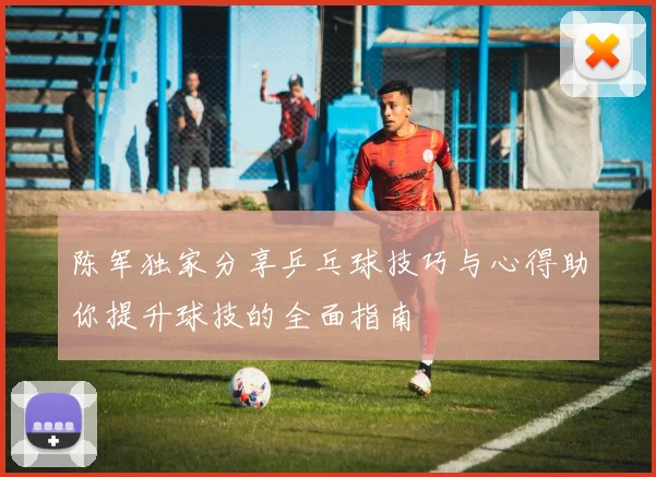 陈军独家分享乒乓球技巧与心得助你提升球技的全面指南