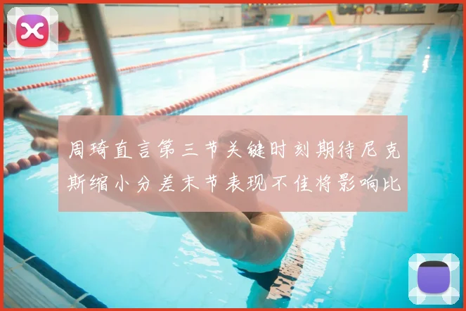 周琦直言第三节关键时刻期待尼克斯缩小分差末节表现不佳将影响比赛结果