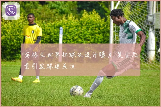 英格兰世界杯球衣设计曝光 复古元素引发球迷关注