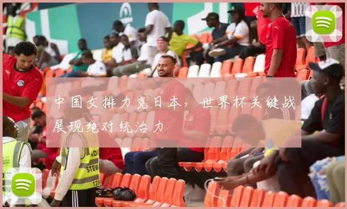 中国女排力克日本,世界杯关键战展现绝对统治力