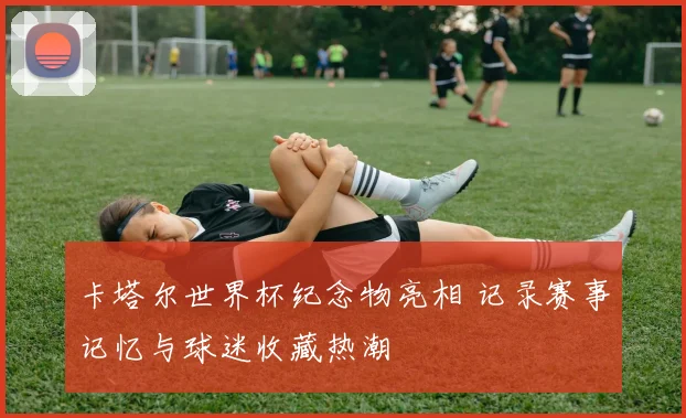 卡塔尔世界杯纪念物亮相 记录赛事记忆与球迷收藏热潮