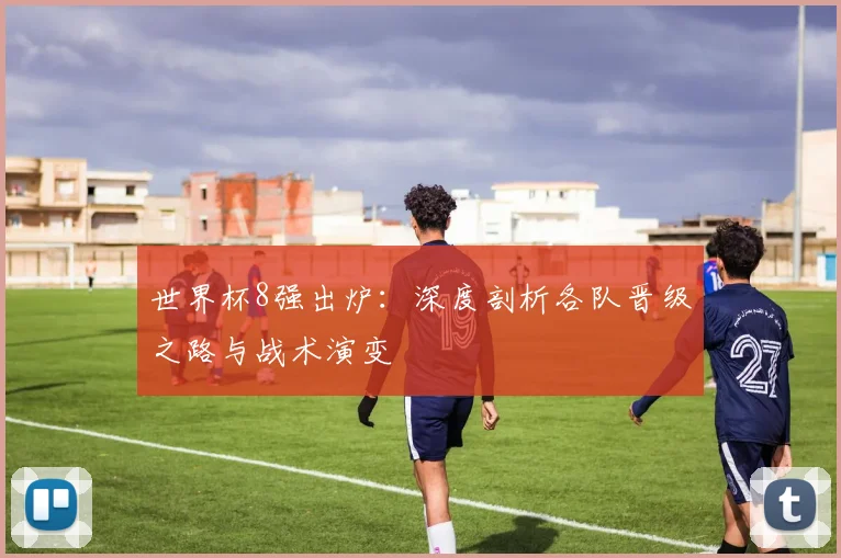 世界杯8强出炉:深度剖析各队晋级之路与战术演变