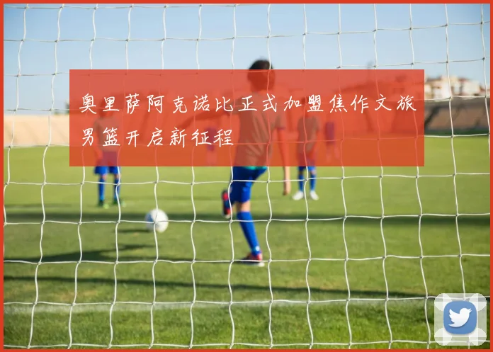 奥里萨阿克诺比正式加盟焦作文旅男篮开启新征程