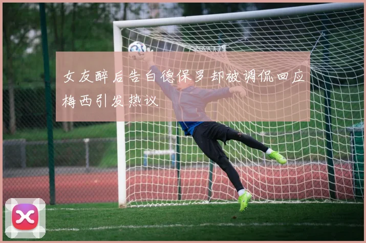女友醉后告白德保罗却被调侃回应梅西引发热议