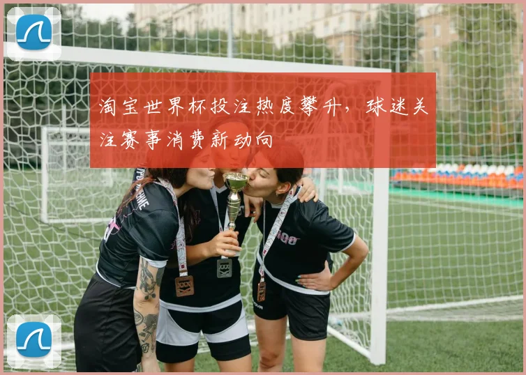 淘宝世界杯投注热度攀升,球迷关注赛事消费新动向