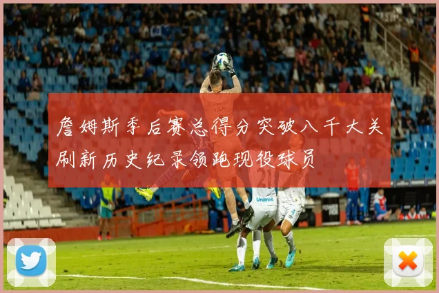 詹姆斯季后赛总得分突破八千大关刷新历史纪录领跑现役球员