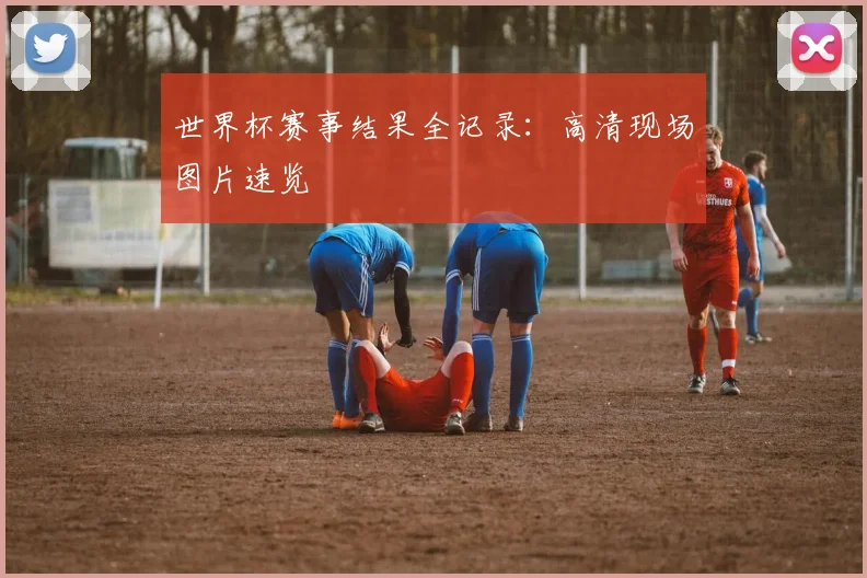 世界杯赛事结果全记录:高清现场图片速览
