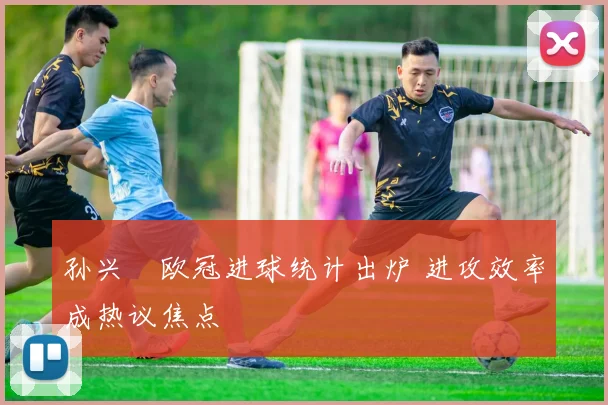孙兴慜欧冠进球统计出炉 进攻效率成热议焦点