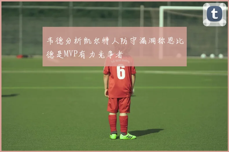 韦德分析凯尔特人防守漏洞称恩比德是MVP有力竞争者