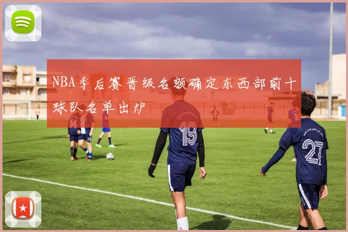 NBA季后赛晋级名额确定东西部前十球队名单出炉