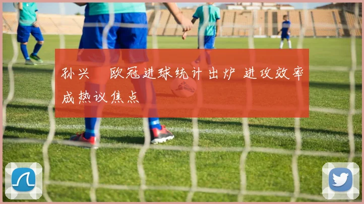 孙兴慜欧冠进球统计出炉 进攻效率成热议焦点