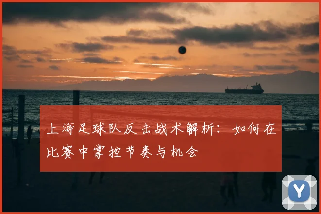 上海足球队反击战术解析:如何在比赛中掌控节奏与机会