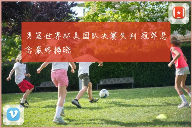 男篮世界杯美国队决赛失利 冠军悬念最终揭晓