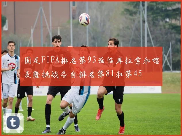 国足FIFA排名第93面临库拉索和喀麦隆挑战各自排名第81和第45