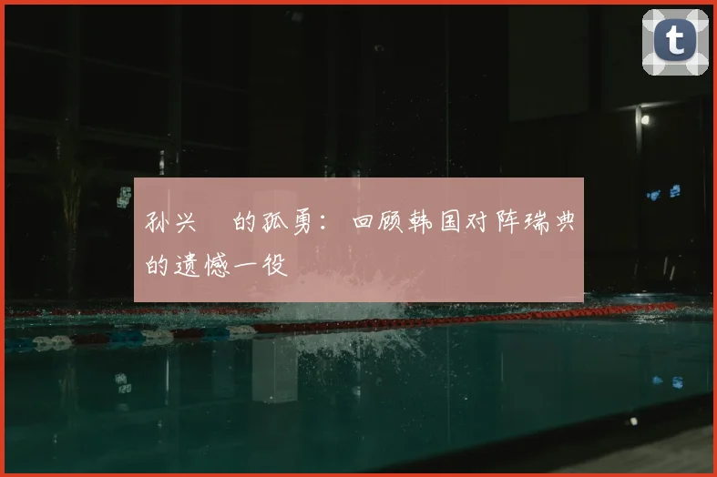 孙兴慜的孤勇：回顾韩国对阵瑞典的遗憾一役
