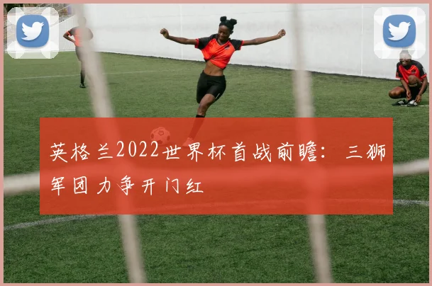 英格兰2022世界杯首战前瞻：三狮军团力争开门红
