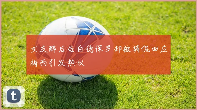 女友醉后告白德保罗却被调侃回应梅西引发热议