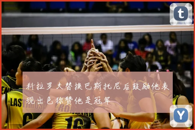 科拉罗夫替换巴斯托尼后鼓励他表现出色称赞他是冠军