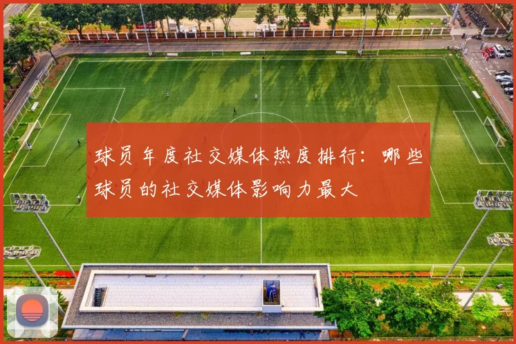 球员年度社交媒体热度排行:哪些球员的社交媒体影响力最大