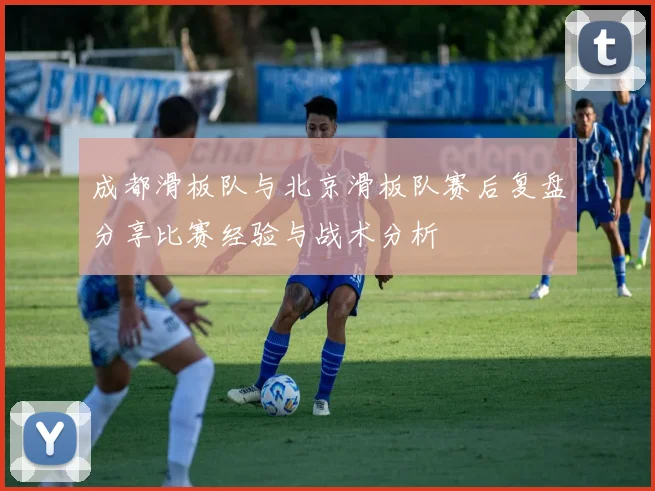 成都滑板队与北京滑板队赛后复盘分享比赛经验与战术分析