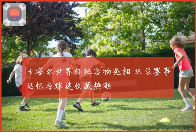 卡塔尔世界杯纪念物亮相 记录赛事记忆与球迷收藏热潮