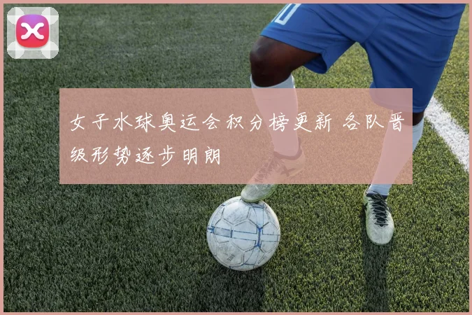 女子水球奥运会积分榜更新 各队晋级形势逐步明朗