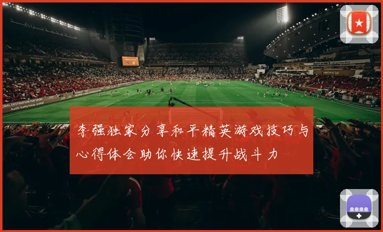 李强独家分享和平精英游戏技巧与心得体会助你快速提升战斗力