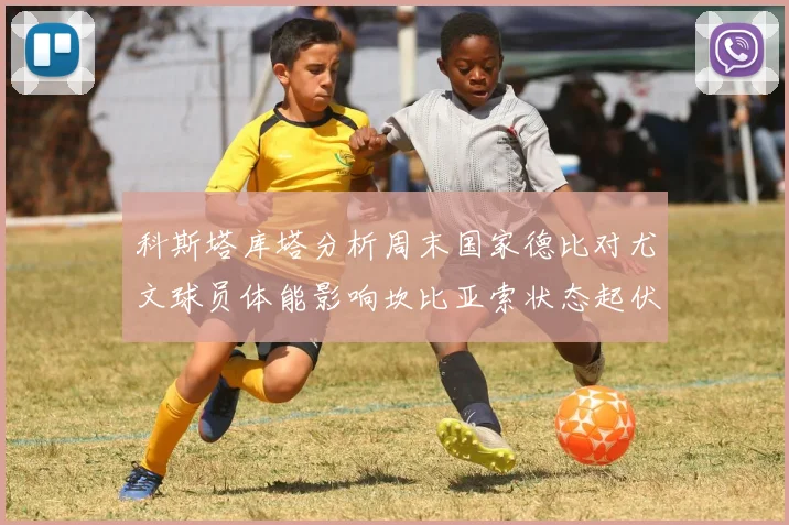 科斯塔库塔分析周末国家德比对尤文球员体能影响坎比亚索状态起伏不定