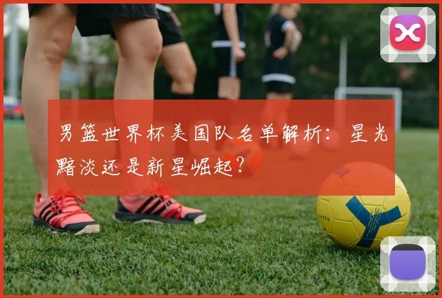 男篮世界杯美国队名单解析:星光黯淡还是新星崛起?