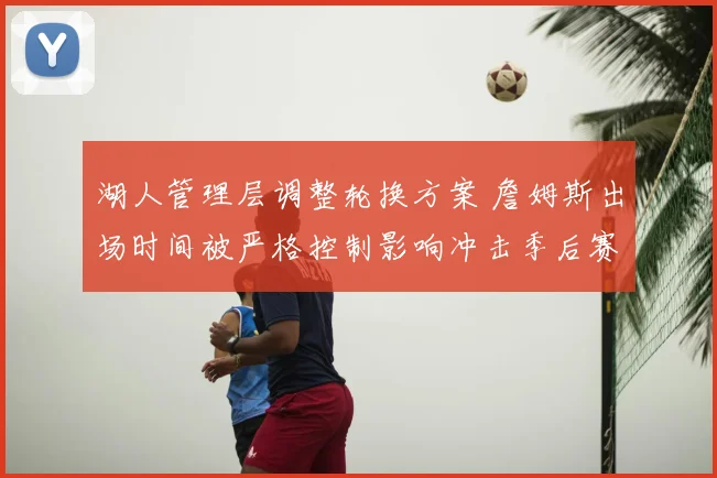 湖人管理层调整轮换方案 詹姆斯出场时间被严格控制影响冲击季后赛