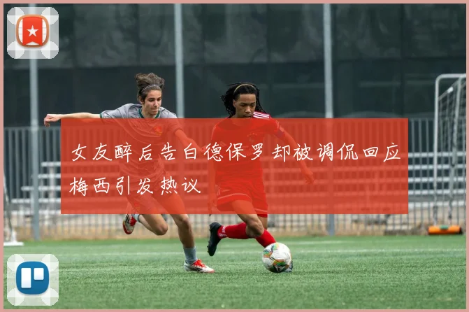 女友醉后告白德保罗却被调侃回应梅西引发热议