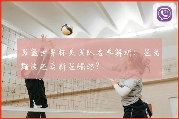男篮世界杯美国队名单解析:星光黯淡还是新星崛起?