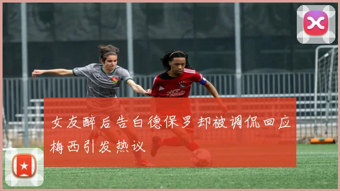 女友醉后告白德保罗却被调侃回应梅西引发热议