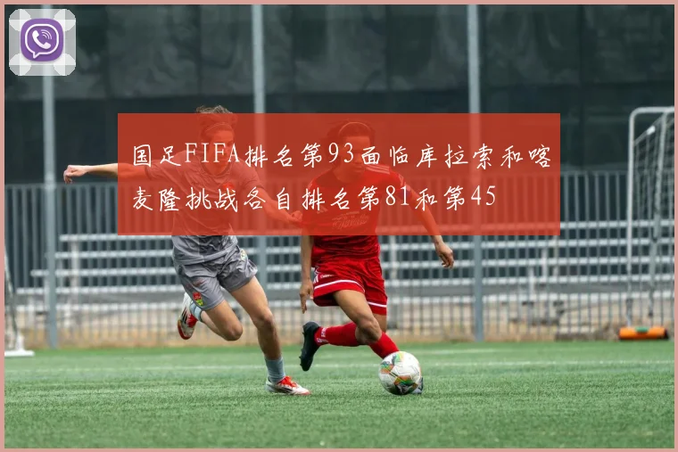 国足FIFA排名第93面临库拉索和喀麦隆挑战各自排名第81和第45