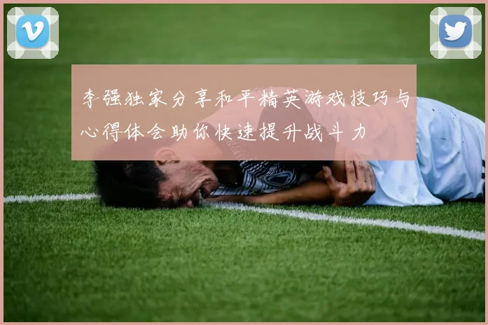 李强独家分享和平精英游戏技巧与心得体会助你快速提升战斗力